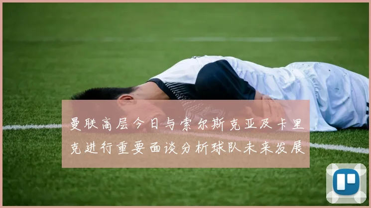 曼联高层今日与索尔斯克亚及卡里克进行重要面谈分析球队未来发展方向
