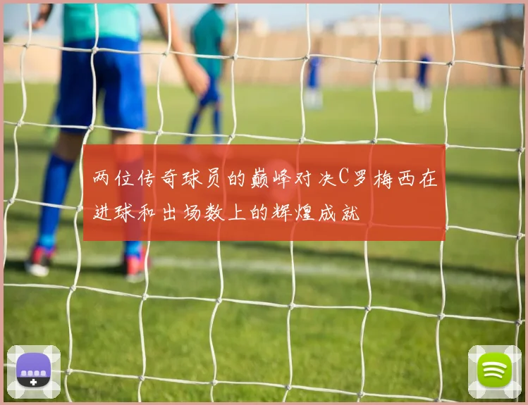 两位传奇球员的巅峰对决C罗梅西在进球和出场数上的辉煌成就