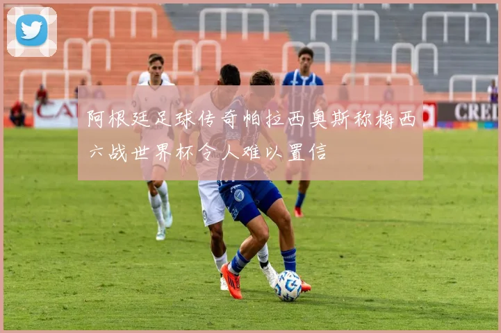 阿根廷足球传奇帕拉西奥斯称梅西六战世界杯令人难以置信