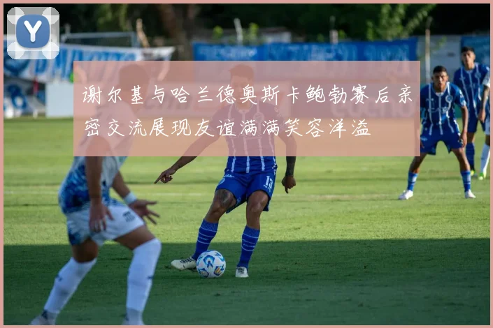 谢尔基与哈兰德奥斯卡鲍勃赛后亲密交流展现友谊满满笑容洋溢
