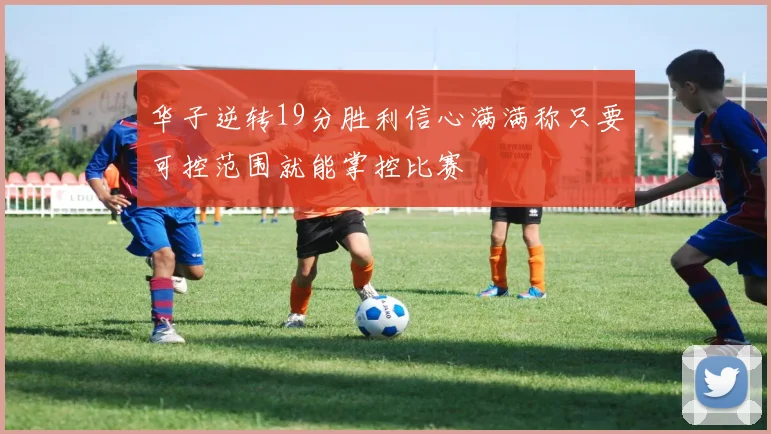 华子逆转19分胜利信心满满称只要可控范围就能掌控比赛