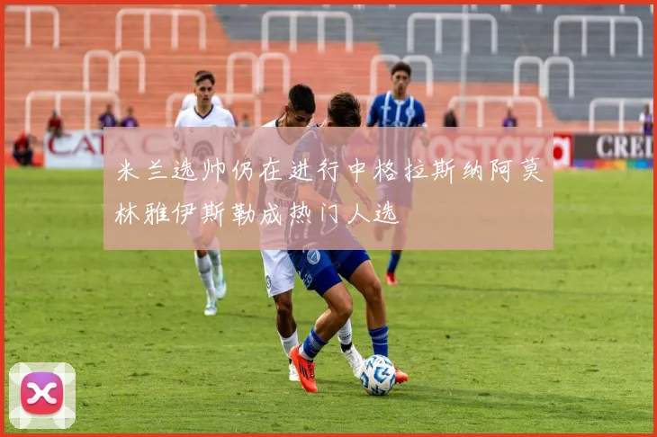 米兰选帅仍在进行中格拉斯纳阿莫林雅伊斯勒成热门人选