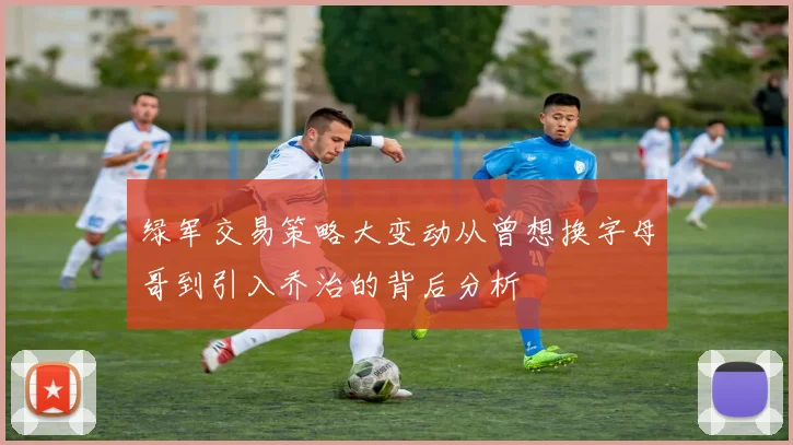 绿军交易策略大变动从曾想换字母哥到引入乔治的背后分析