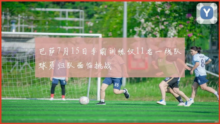 巴萨7月15日季前训练仅11名一线队球员归队面临挑战