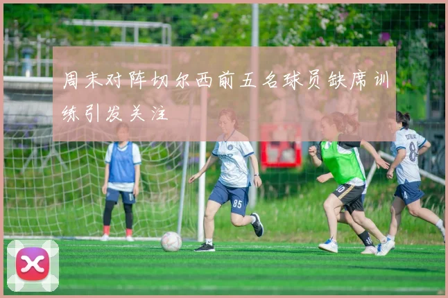 周末对阵切尔西前五名球员缺席训练引发关注