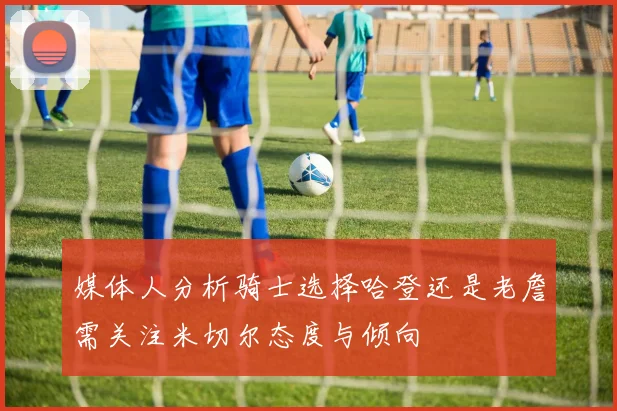 媒体人分析骑士选择哈登还是老詹需关注米切尔态度与倾向