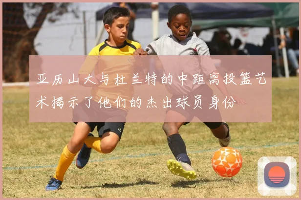 亚历山大与杜兰特的中距离投篮艺术揭示了他们的杰出球员身份