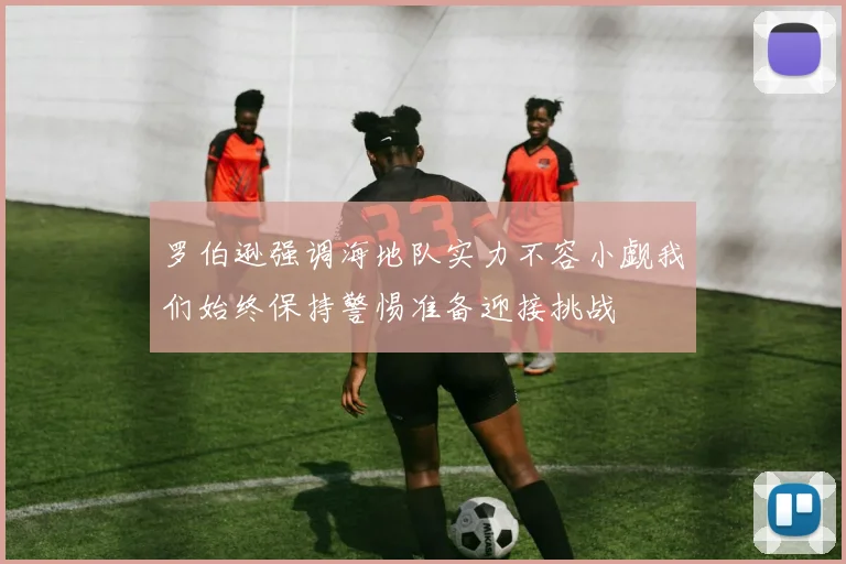 罗伯逊强调海地队实力不容小觑我们始终保持警惕准备迎接挑战