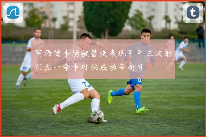 阿玛德半场被替换表现平平三次射门无一命中对抗成功率尚可