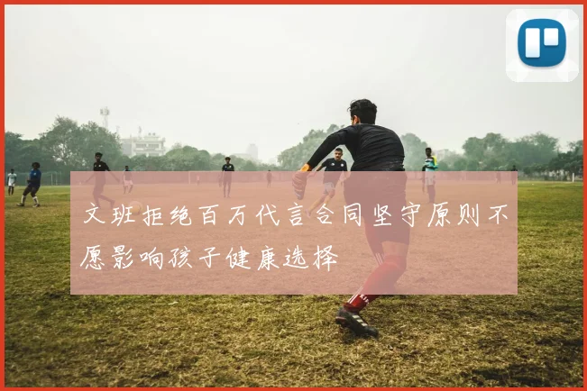 文班拒绝百万代言合同坚守原则不愿影响孩子健康选择